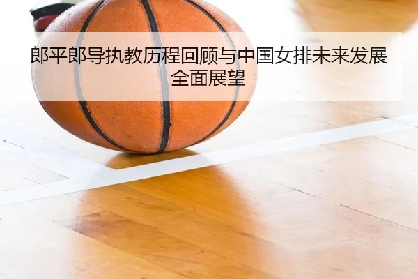 郎平郎导执教历程回顾与中国女排未来发展全面展望（AYX SPORTS）